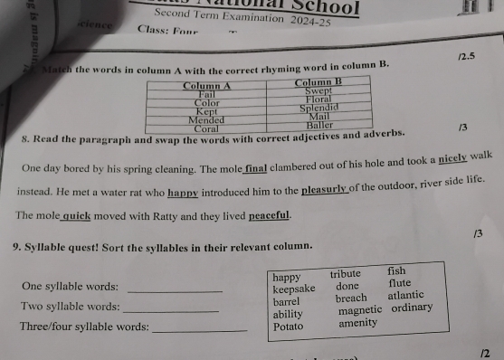 Monal School 
Second Term Examination 2024-25 
cience Class: Four 
/2.5 
Match the words in column A with the correct rhyming word in column B. 
8. Read the paragraph and swap the words with correct adjbs. /3 
One day bored by his spring cleaning. The mole final clambered out of his hole and took a nicely walk 
instead. He met a water rat who happy introduced him to the pleasurly of the outdoor, river side life. 
The mole quick moved with Ratty and they lived peaceful. 
/3 
9. Syllable quest! Sort the syllables in their relevant column. 
One syllable words: _happy tribute done fish flute 
keepsake 
Two syllable words: _barrel breach atlantic 
ability magnetic ordinary 
Three/four syllable words: _Potato amenity 
12