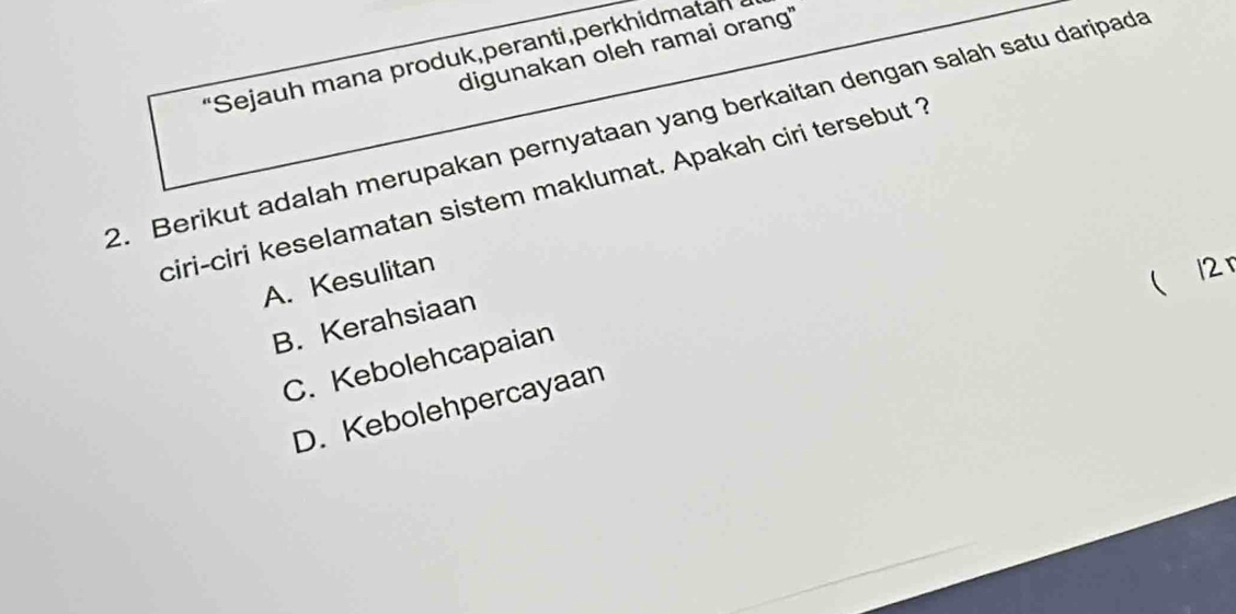 digunakan oleh ramai orang"
'Sejauh mana produk,peranti,perkhidmatan
2. Berikut adalah merupakan pernyataan yang berkaitan dengan salah satu daripada
ciri-ciri keselamatan sistem maklumat. Apakah ciri tersebut ?
A. Kesulitan
( 12 r
B. Kerahsiaan
C. Kebolehcapaian
D. Kebolehpercayaan