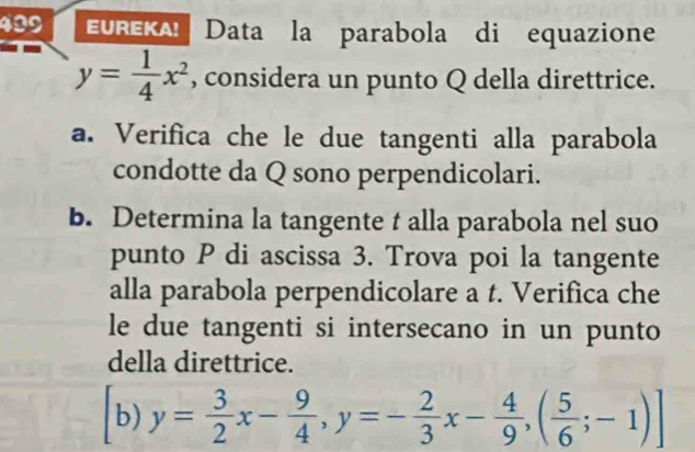 499 EUREKA! Data la parabola di equazione
y= 1/4 x^2 , considera un punto Q della direttrice.
a. Verifica che le due tangenti alla parabola
condotte da Q sono perpendicolari.
b. Determina la tangente t alla parabola nel suo
punto P di ascissa 3. Trova poi la tangente
alla parabola perpendicolare a t. Verifica che
le due tangenti si intersecano in un punto
della direttrice.
b) y= 3/2 x- 9/4 , y=- 2/3 x- 4/9 ,( 5/6 ;-1) ]