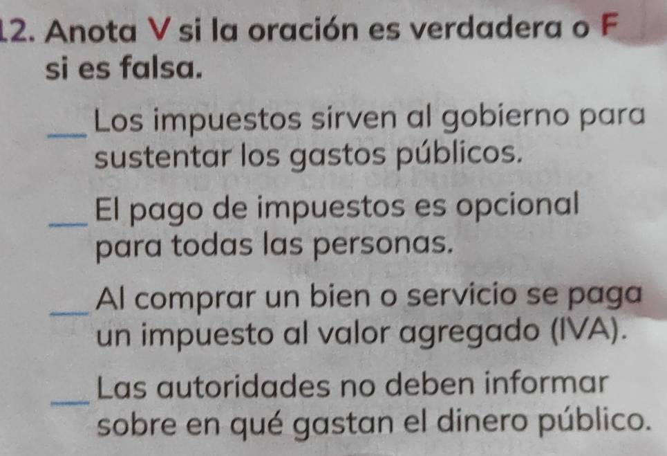 Anota V si la oración es verdadera o F 
si es falsa. 
_Los impuestos sirven al gobierno para 
sustentar los gastos públicos. 
_El pago de impuestos es opcional 
para todas las personas. 
_Al comprar un bien o servicio se paga 
un impuesto al valor agregado (IVA). 
_ 
Las autoridades no deben informar 
sobre en qué gastan el dinero público.