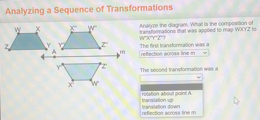 Analyzing a Sequence of Transformations
Analyze the diagram. What is the composition of
transformations that was applied to map WXYZ to
W''X'Y''Z'?
 
The first transformation was a
reflection across line m
The second transformation was a
rotation about point A
translation up
translation down
reflection across line m