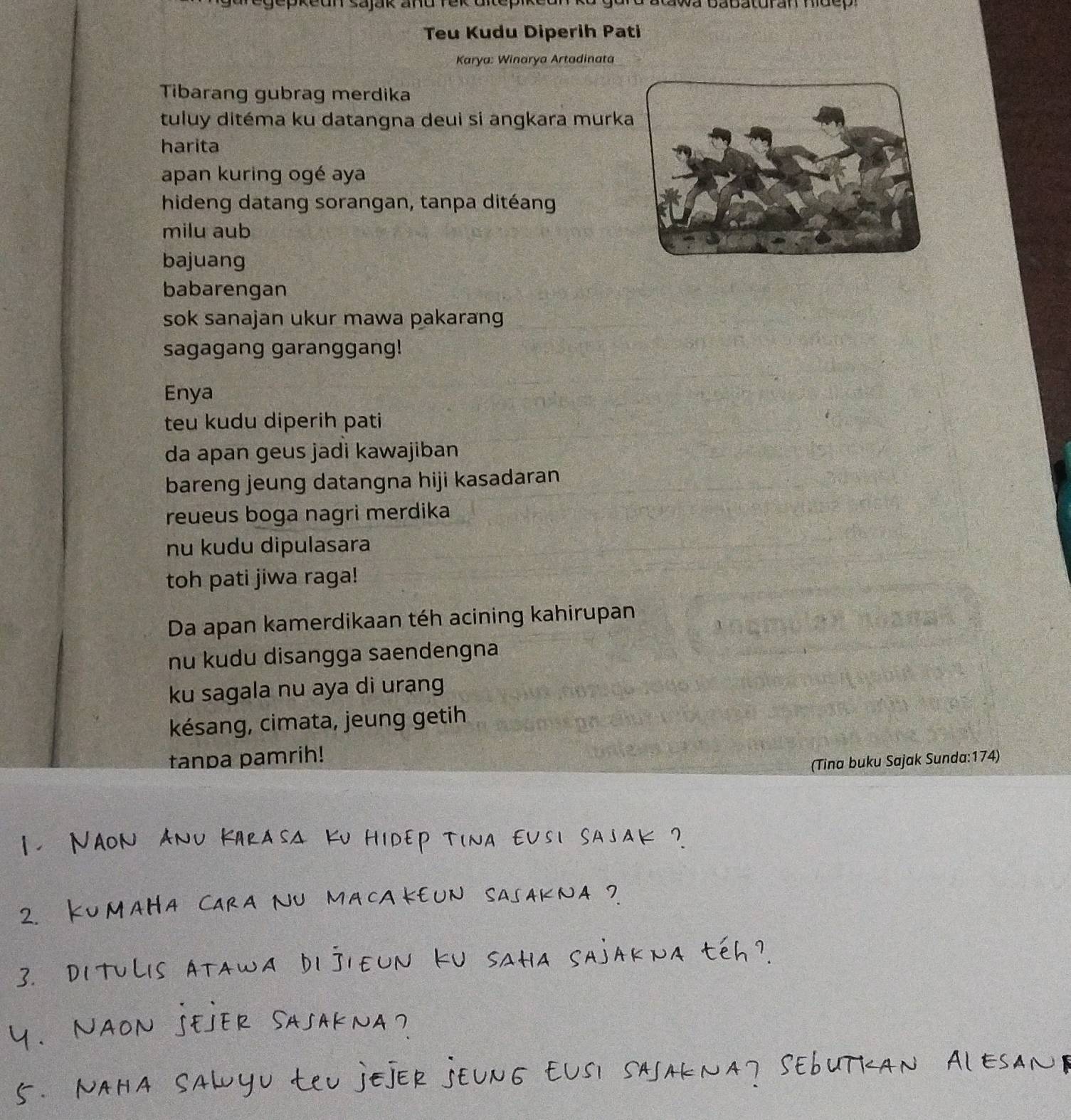 atawa babaturan hidep 
Teu Kudu Diperih Pati 
Karya: Winarya Artadinata 
Tibarang gubrag merdika 
tuluy ditéma ku datangna deui si angkara murk 
harita 
apan kuring ogé aya 
hideng datang sorangan, tanpa ditéang 
milu aub 
bajuang 
babarengan 
sok sanajan ukur mawa pakarang 
sagagang garanggang! 
Enya 
teu kudu diperih pati 
da apan geus jadi kawajiban 
bareng jeung datangna hiji kasadaran 
reueus boga nagri merdika 
nu kudu dipulasara 
toh pati jiwa raga! 
Da apan kamerdikaan téh acining kahirupan 
nu kudu disangga saendengna 
ku sagala nu aya di urang 
késang, cimata, jeung getih 
tanpa pamrih! 
(Tina buku Sajak Sunda:174)