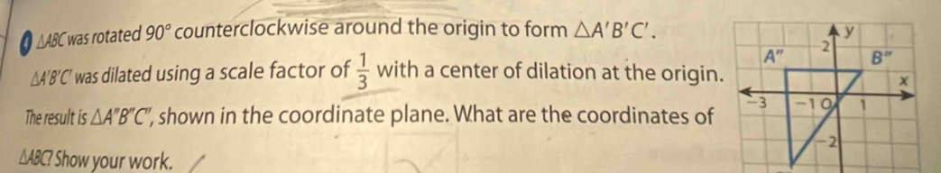 △ABC was rotated 90° counterclockwise around the origin to form △ A'B'C'.
△ A'B'C' was dilated using a scale factor of  1/3  with a center of dilation at the origin.
The result is △ A''B''C'' ', shown in the coordinate plane. What are the coordinates of
△ ABC? ? Show your work.