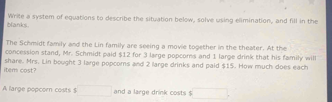 Write a system of equations to describe the situation below, solve using elimination, and fill in the 
blanks. 
The Schmidt family and the Lin family are seeing a movie together in the theater. At the 
concession stand, Mr. Schmidt paid $12 for 3 large popcorns and 1 large drink that his family will 
share. Mrs. Lin bought 3 large popcorns and 2 large drinks and paid $15. How much does each 
item cost? 
A large popcorn costs $ □ and a large drink costs □.