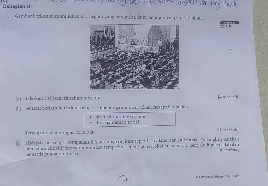 Bahagian B 
1. Gambar berikut menunjukkan ciri negara yang berdaulat, iaitu mempunyai pemerintahan. 
SUKU TERS
8, 10 - 11
(a) Jelaskan ciri pemerintahan tersebut. 
[4 markah] 
(b) Senarai berikut berkaitan dengan kepentingan mewujudkan negara berdaulat. 
Kemakmuran ekonomi 
Kesejahteraan sosial 
Terangkan kepentingan tersebut. [8 markah] 
(c) Malaysia berkongsi sempadan dengan negara jiran seperti Thailand dan Indonesia. Cadangkan langkah 
mengatasi aktiviti jenayah merentasi sempadan seperti pencerobohan perairan, penyeludupan dadah dan 
pemerdagangan manusia. [8 markah] 
11 © Penerbitan Pelangi Sdn. Bhd.