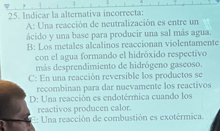 2 3
4
25. Indicar la alternativa incorrecta:
A: Una reacción de neutralización es entre un
ácido y una base para producir una sal más agua.
B: Los metales alcalinos reaccionan violentamente
con el agua formando el hidróxido respectivo
más desprendimiento de hidrógeno gaseoso.
C: En una reacción reversible los productos se
recombinan para dar nuevamente los reactivos
D: Una reacción es endotérmica cuando los
reactivos producen calor.
E: Una reacción de combustión es exotérmica.