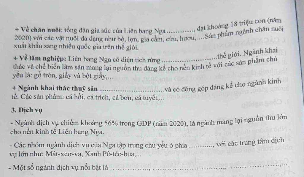 + Về chăn nuôi: tổng đàn gia súc của Liên bang Nga , đạt khoảng 18 triệu con (năm 
2020) với các vật nuôi đa dạng như bò, lợn, gia cầm, cừu, hươu,. ... Sản phẩm ngành chăn nuôi 
xuất khẩu sang nhiều quốc gia trên thế giới. 
+ Về lâm nghiệp: Liên bang Nga có diện tích rừng 
thế giới. Ngành khai 
thác và chế biến lâm sản mang lại nguồn thu đáng kể cho nền kinh tế với các sản phẩm chủ 
yếu là: gỗ tròn, giấy và bột giấy,... 
+ Ngành khai thác thuỷ sản_ 
và có đóng góp đáng kể cho ngành kinh 
tế. Các sản phẩm: cá hồi, cá trích, cá bơn, cá tuyết,... 
3. Dịch vụ 
- Ngành dịch vụ chiếm khoảng 56% trong GDP (năm 2020), là ngành mang lại nguồn thu lớn 
cho nền kinh tế Liên bang Nga. 
- Các nhóm ngành dịch vụ của Nga tập trung chủ yếu ở phía_ , với các trung tâm dịch 
vụ lớn như: Mát-xcơ-va, Xanh Pê-téc-bua,... 
- Một số ngành dịch vụ nổi bật là 
_