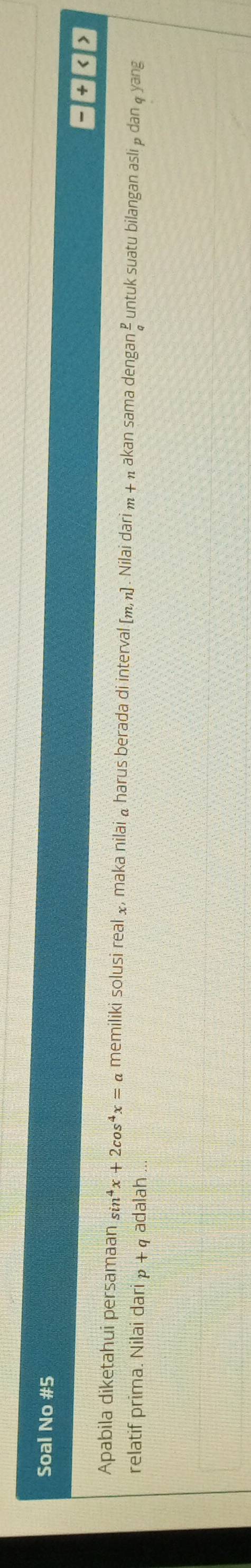 Soal No #5 
a 
Apabila diketahui persamaan sin^4x+2cos^4x=a memiliki solusi real x, maka nilai a harus berada di interval [m,n]. Nilai dari m + π akan sama dengan untuk suatu bilangan asli p dan q yang 
relatif prima. Nilai dar p+q adalah ...