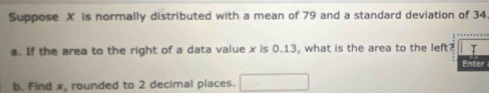 Suppose X is normally distributed with a mean of 79 and a standard deviation of 34
a. If the area to the right of a data value x is 0.13, what is the area to the left? 
Ente 
b. Find x, rounded to 2 decimal places.