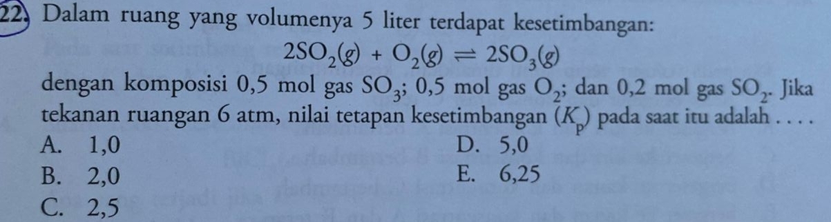 22, Dalam ruang yang volumenya 5 liter terdapat kesetimbangan:
2SO_2(g)+O_2(g)leftharpoons 2SO_3(g)
dengan komposisi 0,5 mol gas SO_3; 0,5 mol gas O_2; dan 0,2 mol gas SO_2. . Jika
tekanan ruangan 6 atm, nilai tetapan kesetimbangan (K_p) pada saat itu adalah . . . .
A. 1, 0 D. 5, 0
B. 2, 0 E. 6,25
C. 2, 5