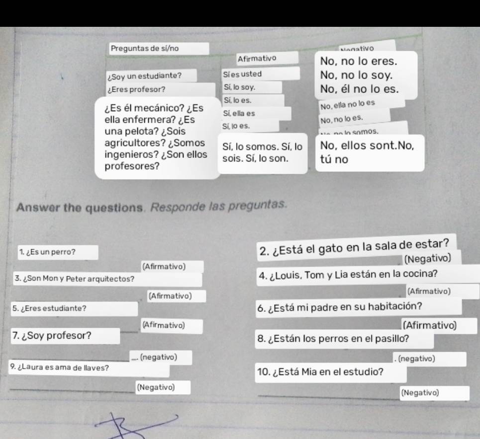 Preguntas de si/no
Nagativo
Afirmativo No, no lo eres.
¿Soy un estudiante? Sies usted No, no lo soy.
¿Eres profesor? Sí, lo soy. No, él no lo es.
Si, lo es.
No, ella no lo es
¿Es él mecánico? ¿Es Si, ella es
ella enfermera? ¿Es
una pelota? ¿Sois Sí, lo es. No, no lo es.
In samos.
agricultores? ¿Somos Sí, lo somos. Sí, lo No, ellos sont.No,
ingenieros? ¿Son ellos sois. Sí, lo son. tú no
profesores?
Answer the questions. Responde las preguntas.
1. ¿Es un perro?
2. ¿Está el gato en la sala de estar?
(Afirmativo) (Negativo)
3. ¿Son Mon y Peter arquitectos? 4. ¿Louis, Tom y Lia están en la cocina?
(Afirmativo)
(Afirmativo)
5. ¿Eres estudiante? 6. ¿Está mi padre en su habitación?
(Afirmativo) (Afirmativo)
7. ¿Soy profesor? 8. ¿Están los perros en el pasillo?
_ (negativo) . (negativo)
9. ¿Laura es ama de llaves?
10. ¿Está Mia en el estudio?
(Negativo)
(Negativo)