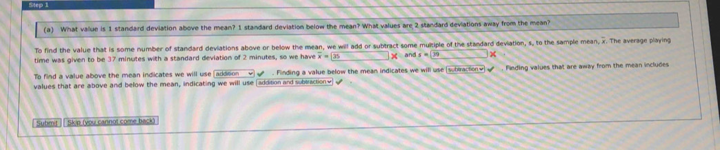 What value is 1 standard deviation above the mean? 1 standard deviation below the mean? What values are 2 standard deviations away from the mean? 
To find the value that is some number of standard deviations above or below the mean, we will add or subtract some multiple of the standard deviation, s, to the sample mean, x. The average piaying 
time was given to be 37 minutes with a standard deviation of 2 minutes, so we have overline x=35* and s=39 □ x
To find a value above the mean indicates we will use |addition . Finding a value below the mean indicates we will use [subiraction] ✔ . Finding values that are away from the mean includes 
values that are above and below the mean, indicating we will use (addition and subtraction] √ 
Submit | Skip (you cannot come back)