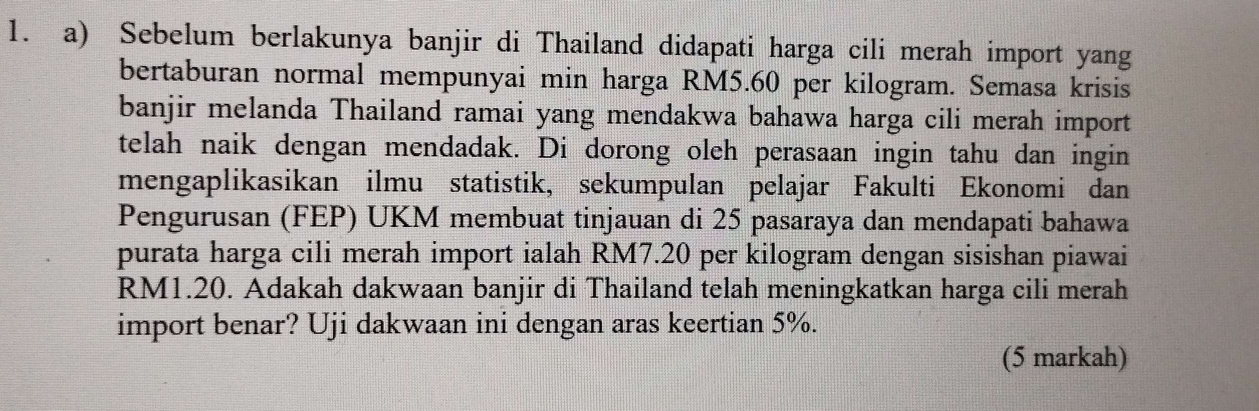 Sebelum berlakunya banjir di Thailand didapati harga cili merah import yang 
bertaburan normal mempunyai min harga RM5.60 per kilogram. Semasa krisis 
banjir melanda Thailand ramai yang mendakwa bahawa harga cili merah import 
telah naik dengan mendadak. Di dorong oleh perasaan ingin tahu dan ingin 
mengaplikasikan ilmu statistik, sekumpulan pelajar Fakulti Ekonomi dan 
Pengurusan (FEP) UKM membuat tinjauan di 25 pasaraya dan mendapati bahawa 
purata harga cili merah import ialah RM7.20 per kilogram dengan sisishan piawai
RM1.20. Adakah dakwaan banjir di Thailand telah meningkatkan harga cili merah 
import benar? Uji dakwaan ini dengan aras keertian 5%. 
(5 markah)