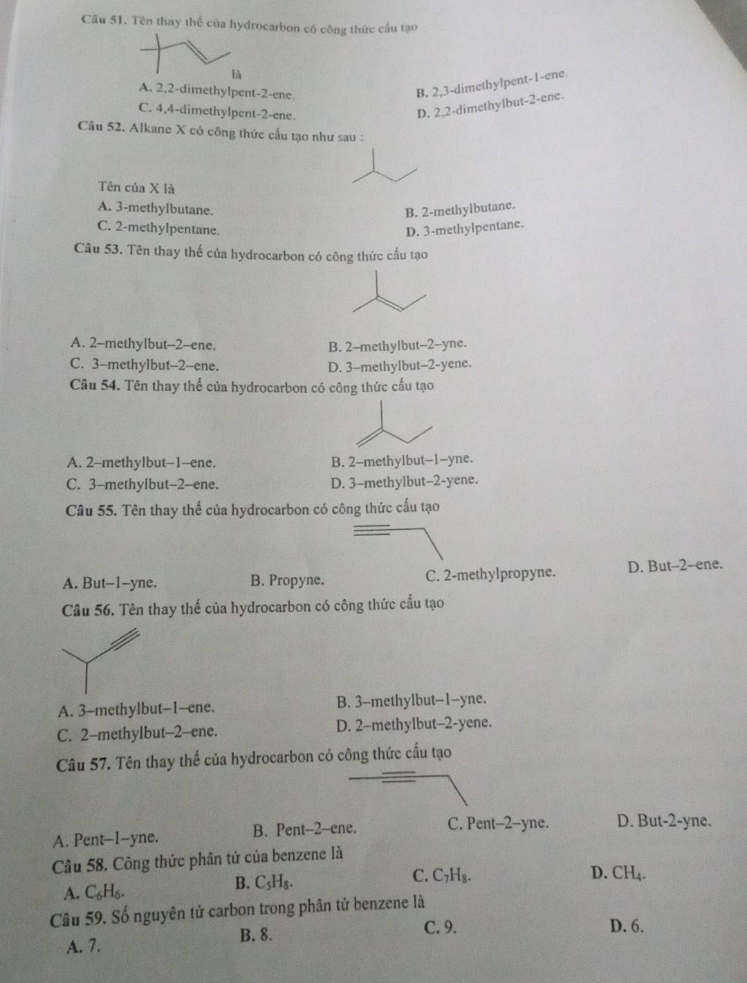 Tên thay thể của hydrocarbon có công thức cầu tạo
là
A. 2,2-dimethylpent-2-ene.
B. 2,3-dimethylpent-1-ene.
C. 4,4-dimethylpent-2-ene.
D. 2,2-dimethylbut-2-ene.
Câu 52. Alkane X có công thức cầu tạo như sau :
Tên của X là
A. 3-methylbutane. B. 2-methylbutane.
C. 2-methylpentane. D. 3-methylpentane.
Câu 53. Tên thay thế của hydrocarbon có công thức cấu tạo
A. 2-methylbut-2-ene. B. 2-methylbut-2-yne.
C. 3-methylbut-2-ene. D. 3-methylbut-2-yene.
Câu 54. Tên thay thế của hydrocarbon có công thức cấu tạo
A. 2-methylbut-1--ene. B. 2--methylbut-1-yne.
C. 3-methylbut-2-ene. D. 3-methylbut-2-yene.
Câu 55. Tên thay thế của hydrocarbon có công thức cấu tạo
A. But-1-yne. B. Propyne. C. 2-methylpropyne. D. But-2-ene.
Câu 56. Tên thay thế của hydrocarbon có công thức cấu tạo
A. 3-methylbut--1-ene. B. 3-methylbut-1-yne.
C. 2-methylbut-2-ene. D. 2-methylbut-2-yene.
Câu 57. Tên thay thế của hydrocarbon có công thức cấu tạo
A. Pent-1-yne. B. Pent-2-ene.
C. Pent-2--yne. D. But-2-yne.
Câu 58. Công thức phân tử của benzene là
C. C_7H_8. D. CH_4.
A. C_6H_6.
B. C_5H_8.
Câu 59. Số nguyên tử carbon trong phân tử benzene là
B. 8.
C. 9. D. 6.
A. 7.