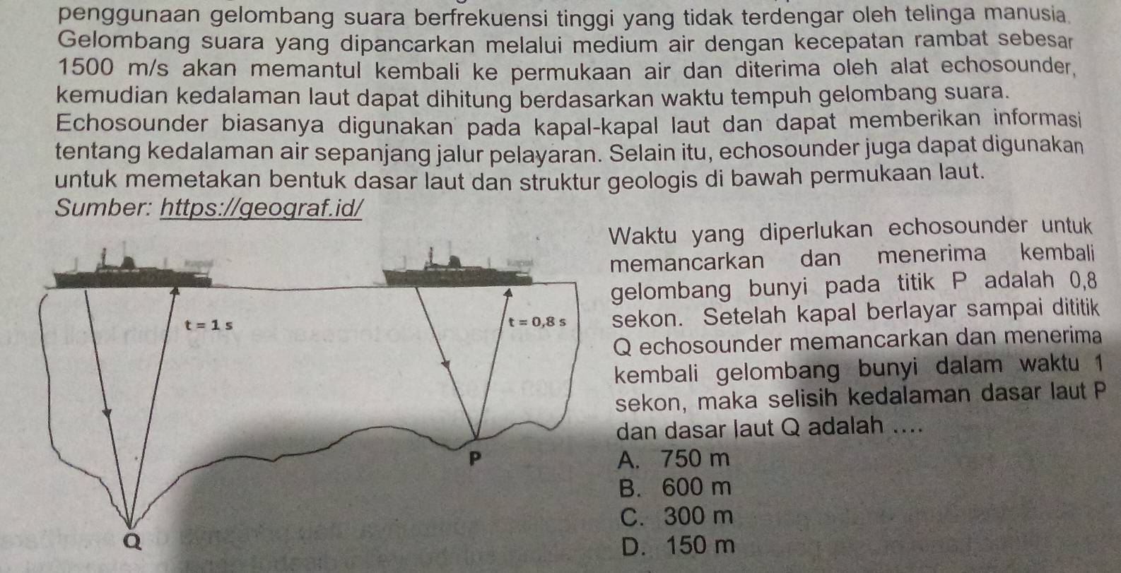 penggunaan gelombang suara berfrekuensi tinggi yang tidak terdengar oleh telinga manusia
Gelombang suara yang dipancarkan melalui medium air dengan kecepatan rambat sebesar
1500 m/s akan memantul kembali ke permukaan air dan diterima oleh alat echosounder,
kemudian kedalaman laut dapat dihitung berdasarkan waktu tempuh gelombang suara.
Echosounder biasanya digunakan pada kapal-kapal laut dan dapat memberikan informasi
tentang kedalaman air sepanjang jalur pelayaran. Selain itu, echosounder juga dapat digunakan
untuk memetakan bentuk dasar laut dan struktur geologis di bawah permukaan laut.
Sumber: https://geograf.id/
Waktu yang diperlukan echosounder untuk 
mancarkan dan menerima kembali
lombang bunyi pada titik P adalah 0,8
kon. Setelah kapal berlayar sampai dititik
echosounder memancarkan dan menerima
embali gelombang bunyi dalam waktu 1
kon, maka selisih kedalaman dasar laut P
n dasar laut Q adalah ....
750 m
600 m
300 m. 150 m