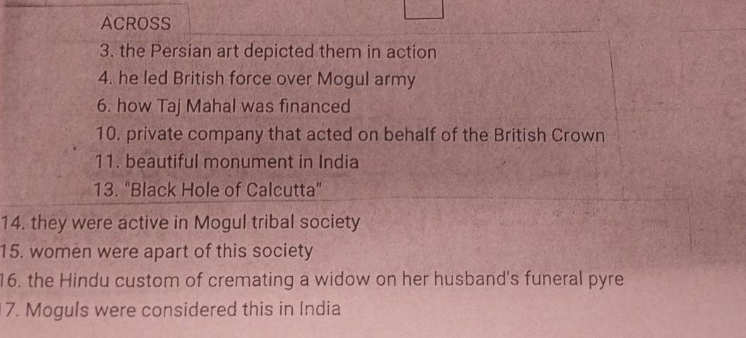 ACROSS 
3. the Persian art depicted them in action 
4. he led British force over Mogul army 
6. how Taj Mahal was financed 
10. private company that acted on behalf of the British Crown 
11. beautiful monument in India 
13. "Black Hole of Calcutta" 
14. they were active in Mogul tribal society 
15. women were apart of this society 
16. the Hindu custom of cremating a widow on her husband's funeral pyre 
7. Moguls were considered this in India