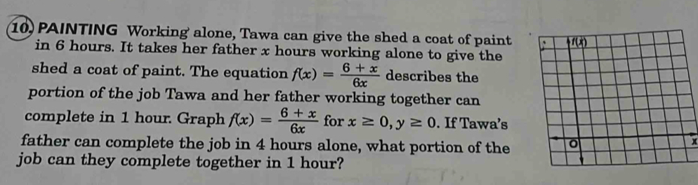 10, PAINTING Working alone, Tawa can give the shed a coat of paint
in 6 hours. It takes her father x hours working alone to give the
shed a coat of paint. The equation f(x)= (6+x)/6x  describes the
portion of the job Tawa and her father working together can
complete in 1 hour. Graph f(x)= (6+x)/6x  for x≥ 0,y≥ 0. If Tawa’s
father can complete the job in 4 hours alone, what portion of the
job can they complete together in 1 hour?