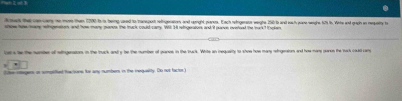 Pct 2 aé3 
A buck that can cary no more than 7000 b is being used to transport refrigerators, and upright pianos. Each refrigerator weighs 250 Ib and each piano weighs 525 lb. Write and graph an inequality to 
show how many relfigerators and how many pianos the truck could carry. Will 14 refrigerators and 9 pianos overload the truck? Explain. 
luts tbe the number of refrigeratzes in the truck and y be the number of pianos in the truck. White an inequality to show how many rebrigerators and how many panos the truck could carry 
(fuer inagers or simpilified fractons for amy numbers in the inequality. Do not factor)