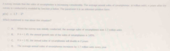 A survey reveals that the salies of smamphomes is incroasing considerably. The avmage annual sales of cmwrphones, in rollion onts, i years aftun the
survey is conducted is modaled by functon p belon. The parameter i is an unknoies poutive base
y(n)=1.7=b^n
Which Matnmend is truan about this stuation?
A. When the survey was inmially conducted, the average sales of smartptiones was 1.7 million units
R 11b=145 the annual grawth rate of the sales of smamphones is 145%.
C. 118=1.02 the annual sales of smarphones will double in 2 years.
0. The averagn annual sales of smamphiones inceases by 17 million units tvery year