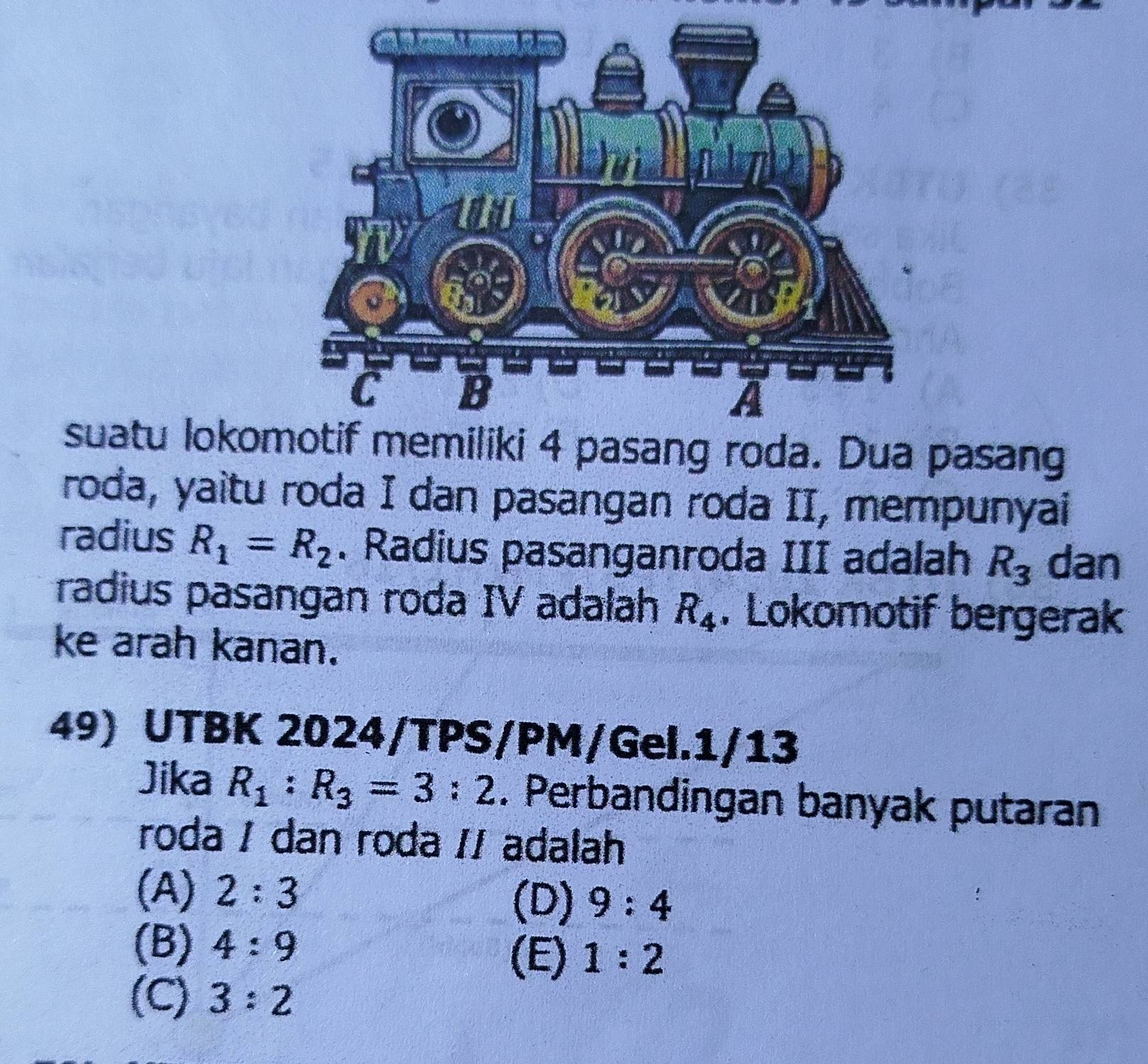 suatu lokommiliki 4 pasang roda. Dua pasang
roda, yaitu roda I dan pasangan roda II, mempunyai
radius R_1=R_2. Radius pasanganroda III adalah R_3 dan
radius pasangan roda IV adalah R_4. Lokomotif bergerak
ke arah kanan.
49) UTBK 2024/TPS/PM/Gel.1/13
Jika R_1:R_3=3:2. Perbandingan banyak putaran
roda / dan roda // adalah
(A) 2:3 (D) 9:4
(B) 4:9
(E) 1:2
(C) 3:2