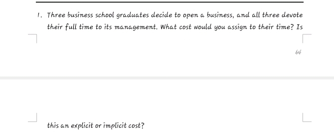 Three business school graduates decide to open a business, and all three devote 
their full time to its management. What cost would you assign to their time? Is 
this an explicit or implicit cost?