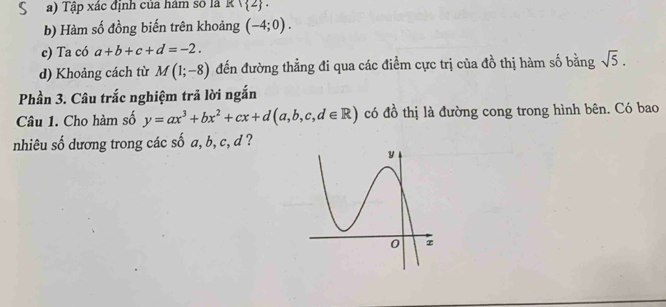 Tập xác định của ham số là R∩  2. 
b) Hàm số đồng biến trên khoảng (-4;0). 
c) Ta có a+b+c+d=-2. 
d) Khoảng cách từ M(1;-8) đến đường thẳng đi qua các điểm cực trị của đồ thị hàm số bằng sqrt(5). 
Phần 3. Câu trắc nghiệm trả lời ngắn 
Câu 1. Cho hàm số y=ax^3+bx^2+cx+d(a,b,c,d∈ R) có đồ thị là đường cong trong hình bên. Có bao 
nhiêu số dương trong các số a, b, c, d ?