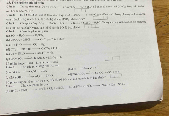 Trắc nghiệm trả lời ngắn
Câu 1: Trong phản ứng: Cu+HNO_3to Cu(NO_3)_2+NO+H_2O 0. Số phân tử nitric acid (HNO₃) đóng vai trò chất
oxi hóa là bao nhiêu?
Câu 2: (DeTSDHB-2013) Cho phản ứng: FeO+HNO_3to Fe(NO_3)_3+NO+H_2O. Trong phương trình của phân
ứng trên, khi hệ số của FeO là 3 thì hệ số của HNO_3 là bao nhiêu? □ □ □ □
Câu 3: Cho phản ứng: SO_2+KMnO_4+H_2Oto K_2SO_4+MnSO_4+H_2SO_4 4. Trong phương trình hóa học của phản ứng
trên, khi bc^2 sociaKMnO_4 là 2 thì hệ số ciaSO_2 là bao nhiêu? □ □
Câu 4: Cho các phản ứng sau:
(a) SO_3+H_2Oto H_2SO_4;
(b) CaCO_3+2HClto CaCl_2+CO_2+H_2O;
(c) C+H_2Oxrightarrow rCO+H_2;
(d) CO_2+Ca(OH)_2to CaCO_3+H_2O;
(e) Ca+2H_2Oto Ca(OH)_2+H_2;
(g) 2KMnO_4to K_2MnO_4+MnO_2+O_2
□ 1=
Số phản ứng oxi hóa - khử là bao nhiêu?
Câu 5: Cho các phản ứng hóa học sau:
(a) CaCO_3xrightarrow rCaO+CO_2; (b) CH_4xrightarrow wto C+2H_2;
(c) 2Al(OH)_3xrightarrow []Al_2O_3+3H_2O; (d) 2NaHCO_3xrightarrow rNa_2CO_3+CO_2+H_2O.
Số phân ứng có kẻm theo sự thay đổi số oxi hóa của các nguyên tử là bao nhiêu? □ □ □ □
Câu 6: Cho các phản ứng sau:
(a) 4HCl+PbO_2to PbCl_2+Cl_2+2H_2O. (b) 2HCl+2HNO_3to 2NO_2+Cl_2+2H_2O.