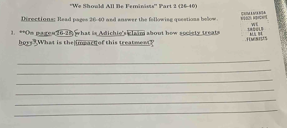 “We Should All Be Feminists” Part 2 (26-40) 
CHIMAMANDA 
Directions: Read pages 26-40 and answer the following questions below. NGOZI ADICHIE 
WE 
1. **On pages 26-28) what is Adichie’s claim about how society treats SHOULD 
ALL BE 
boys? What is the impact of this treatment? 
FEMINISTS 
_ 
_ 
_ 
_ 
_ 
_