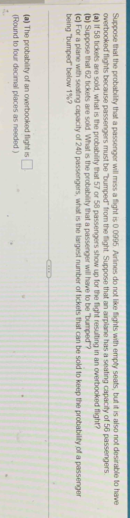 Suppose that the probability that a passenger will miss a flight is 0.0995. Airlines do not like flights with empty seats, but it is also not desirable to have 
overbooked flights because passengers must be "bumped" from the flight. Suppose that an airplane has a seating capacity of 56 passengers. 
(a) If 58 tickets are sold, what is the probability that 57 or 58 passengers show up for the flight resulting in an overbooked flight? 
(b) Suppose that 62 tickets are sold. What is the probability that a passenger will have to be "bumped"? 
(c) For a plane with seating capacity of 240 passengers, what is the largest number of tickets that can be sold to keep the probability of a passenger 
being "bumped" below 1%? 
(a) The probability of an overbooked flight is □. 
(Round to four decimal places as needed.)