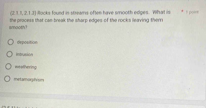 (2.1.1, 2.1.3) Rocks found in streams often have smooth edges. What is * 1 point
the process that can break the sharp edges of the rocks leaving them
smooth?
deposition
intrusion
weathering
metamorphism