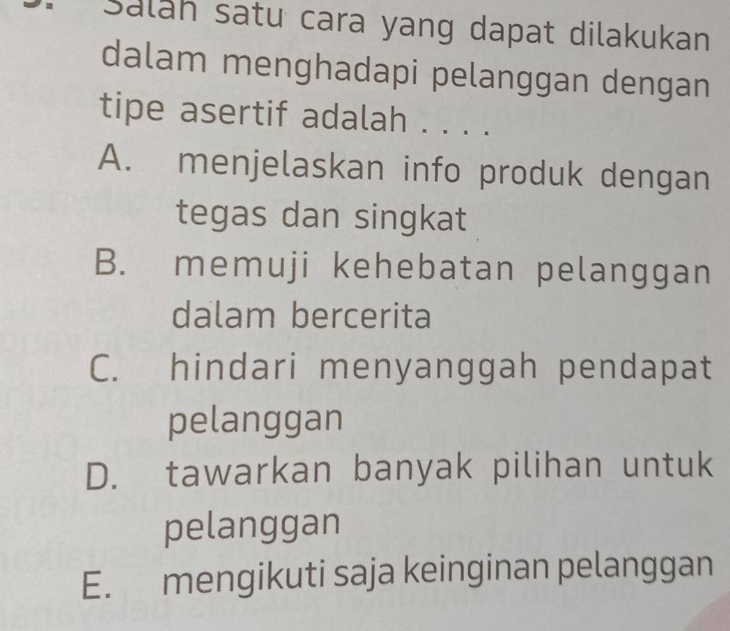 Saláh satu cara yang dapat dilakukan
dalam menghadapi pelanggan dengan
tipe asertif adalah . . . .
A. menjelaskan info produk dengan
tegas dan singkat
B. memuji kehebatan pelanggan
dalam bercerita
C. hindari menyanggah pendapat
pelanggan
D. tawarkan banyak pilihan untuk
pelanggan
E. mengikuti saja keinginan pelanggan