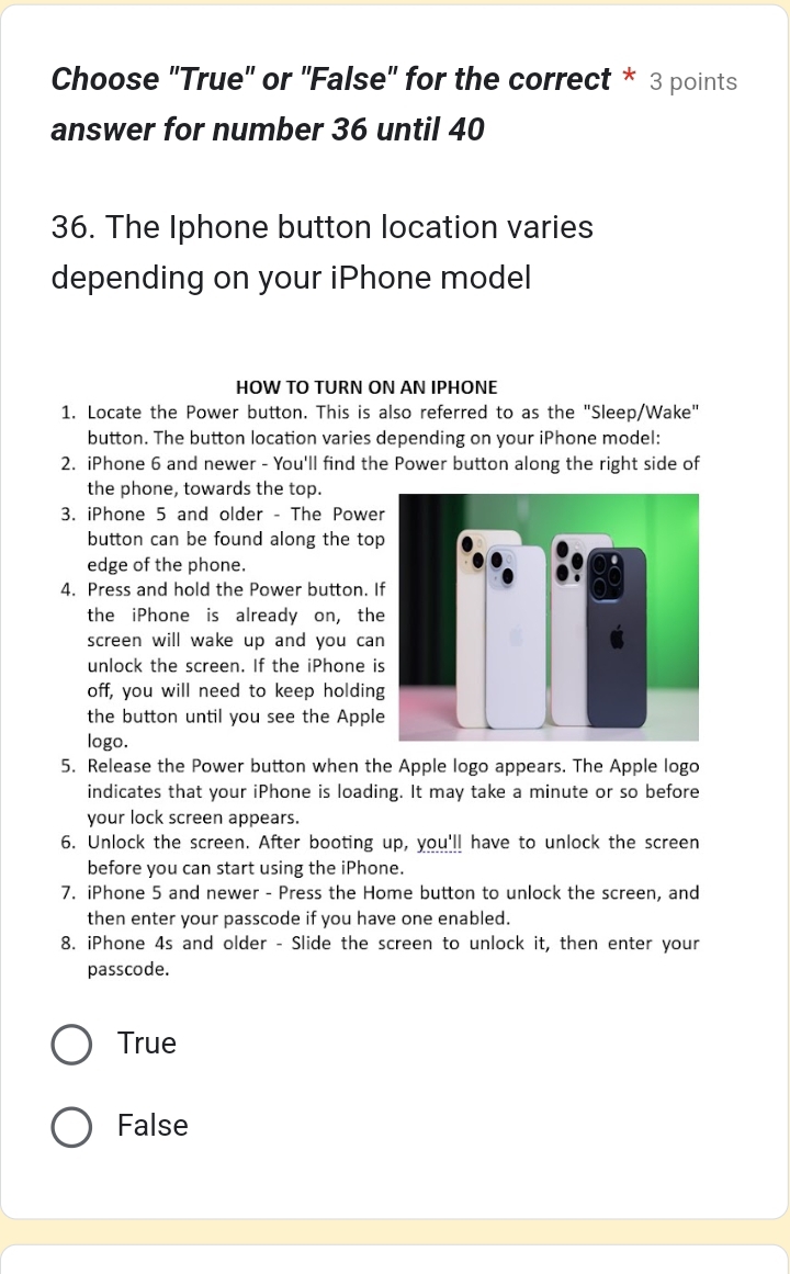 Choose 'True'' or ''False'' for the correct * 3 points
answer for number 36 until 40
36. The Iphone button location varies
depending on your iPhone model
HOW TO TURN ON AN IPHONE
1. Locate the Power button. This is also referred to as the "Sleep/Wake"
button. The button location varies depending on your iPhone model:
2. iPhone 6 and newer - You'll find the Power button along the right side of
the phone, towards the top.
3. iPhone 5 and older - The Power
button can be found along the top
edge of the phone.
4. Press and hold the Power button. I
the iPhone is already on, the
screen will wake up and you can
unlock the screen. If the iPhone is
off, you will need to keep holding
the button until you see the Apple
logo.
5. Release the Power button when the Apple logo appears. The Apple logo
indicates that your iPhone is loading. It may take a minute or so before
your lock screen appears.
6. Unlock the screen. After booting up, you'll have to unlock the screen
before you can start using the iPhone.
7. iPhone 5 and newer - Press the Home button to unlock the screen, and
then enter your passcode if you have one enabled.
8. iPhone 4s and older - Slide the screen to unlock it, then enter your
passcode.
True
False