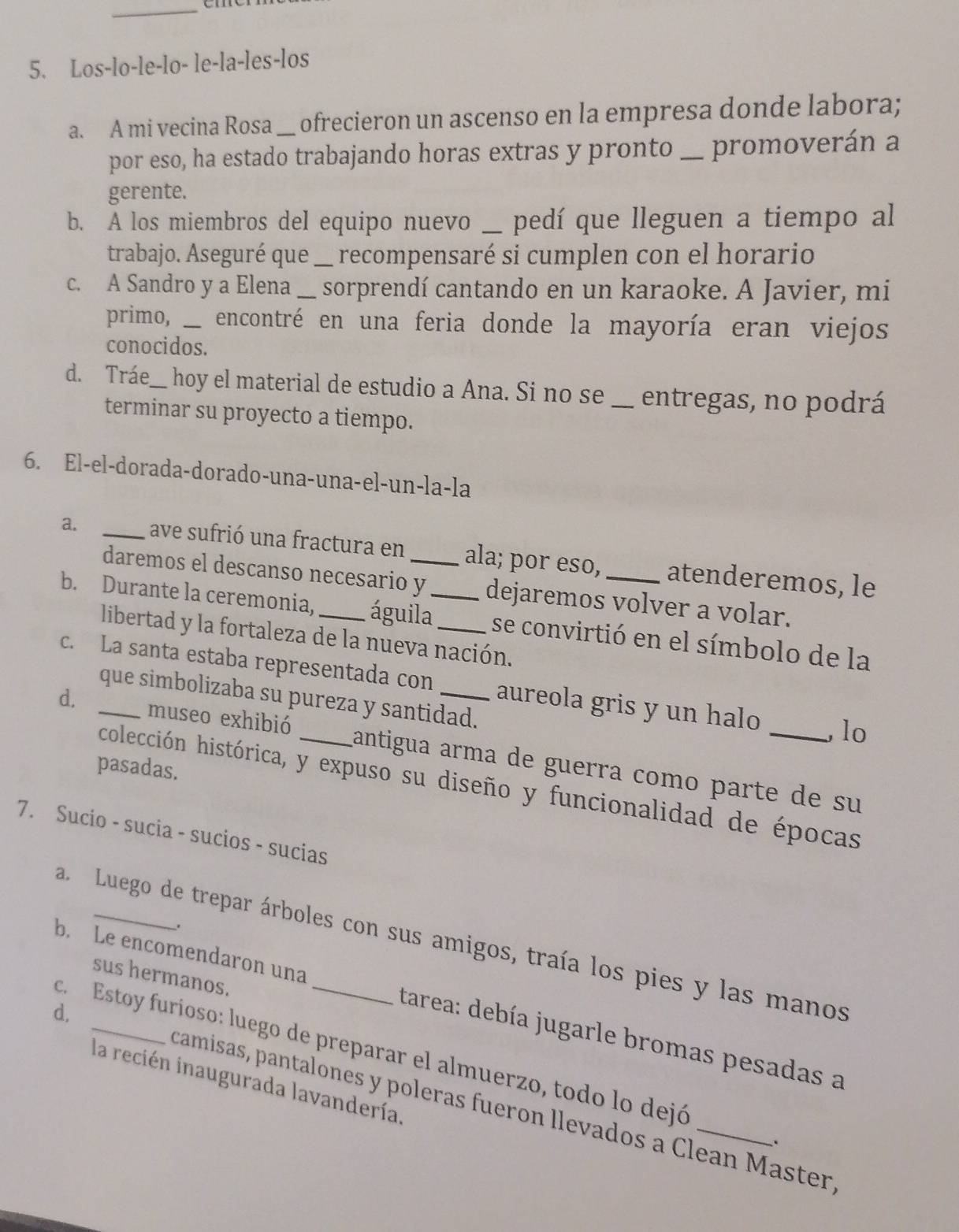 Los-lo-le-lo- le-la-les-los
a. A mi vecina Rosa _ ofrecieron un ascenso en la empresa donde labora;
por eso, ha estado trabajando horas extras y pronto _promoverán a
gerente.
b. A los miembros del equipo nuevo __ j pedí que lleguen a tiempo al
trabajo. Aseguré que _recompensaré si cumplen con el horario
c. A Sandro y a Elena_ a sorprendí cantando en un karaoke. A Javier, mi
primo,___ encontré en una feria donde la mayoría eran viejos
conocidos.
d. Tráe_ hoy el material de estudio a Ana. Si no se _entregas, no podrá
terminar su proyecto a tiempo.
6. El-el-dorada-dorado-una-una-el-un-la-la
a. _ave sufrió una fractura en __ala; por eso, _atenderemos, le
daremos el descanso necesario y dejaremos volver a volar.
b. Durante la ceremonia, _águila_ se convirtió en el símbolo de la
libertad y la fortaleza de la nueva nación.
c. La santa estaba representada con _aureola gris y un halo lo
que simbolizaba su pureza y santidad.
d. _museo exhibió _cantigua arma de guerra como parte de su
pasadas.
colección histórica, y expuso su diseño y funcionalidad de épocas
7. Sucio - sucia - sucios - sucias
a. Luego de trepar árboles con sus amigos, traía los pies y las manos
sus hermanos.
b. Le encomendaron una _tarea: debía jugarle bromas pesadas a
c.  Estoy furioso: luego de preparar el almuerzo, todo lo dejó
la recién inaugurada lavandería,
d. _camisas, pantalones y poleras fueron llevados a Clean Master