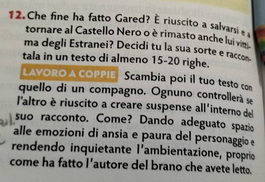 Che fine ha fatto Gared? È riuscito a salvarsi e a 
tornare al Castello Nero o è rimasto anche lui vitti- 
ma degli Estranei? Decidi tu la sua sorte e raccon- 
tala in un testo di almeno 15 - 20 righe. 
LAVORO A COPPIE Scambia poi il tuo testo con 
quello di un compagno. Ognuno controllerà se 
l'altro è riuscito a creare suspense all'interno del 
suo racconto. Come? Dando adeguato spazio 
alle emozioni di ansia e paura del personaggio e 
rendendo inquietante l' ambientazione, proprio 
come ha fatto 1' autore del brano che avete letto.