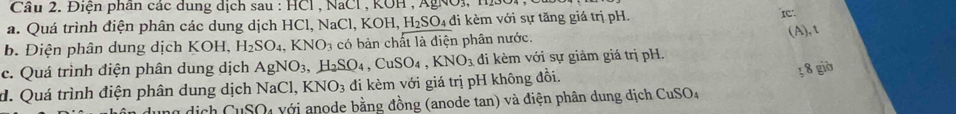 Cầu 2. Điện phần các dung dịch sau : HCl , NaCl , KOH , AgNO3, H1SOi, 
a. Quá trình điện phân các dung dịch HCl, NaCl, KOH, H₂SO₄ đi kèm với sự tăng giá trị pH. IC 
b. Điện phân dung dịch KOH, H_2SO_4, KNO_3 có bản chất là điện phân nước. 
(A), t 
c. Quá trình điện phân dung dịch AgNO_3 H_2SO_4, CuSO_4, KNO_3 đi kèm với sự giảm giá trị pH. 
d. Quá trình điện phân dung dịch NaCl, KNO_3 đi kèm với giá trị pH không đồi. 
3 8 giờ
G_11CO O với anode bằng đồng (anode tan) và điện phân dung dịch CuSO4