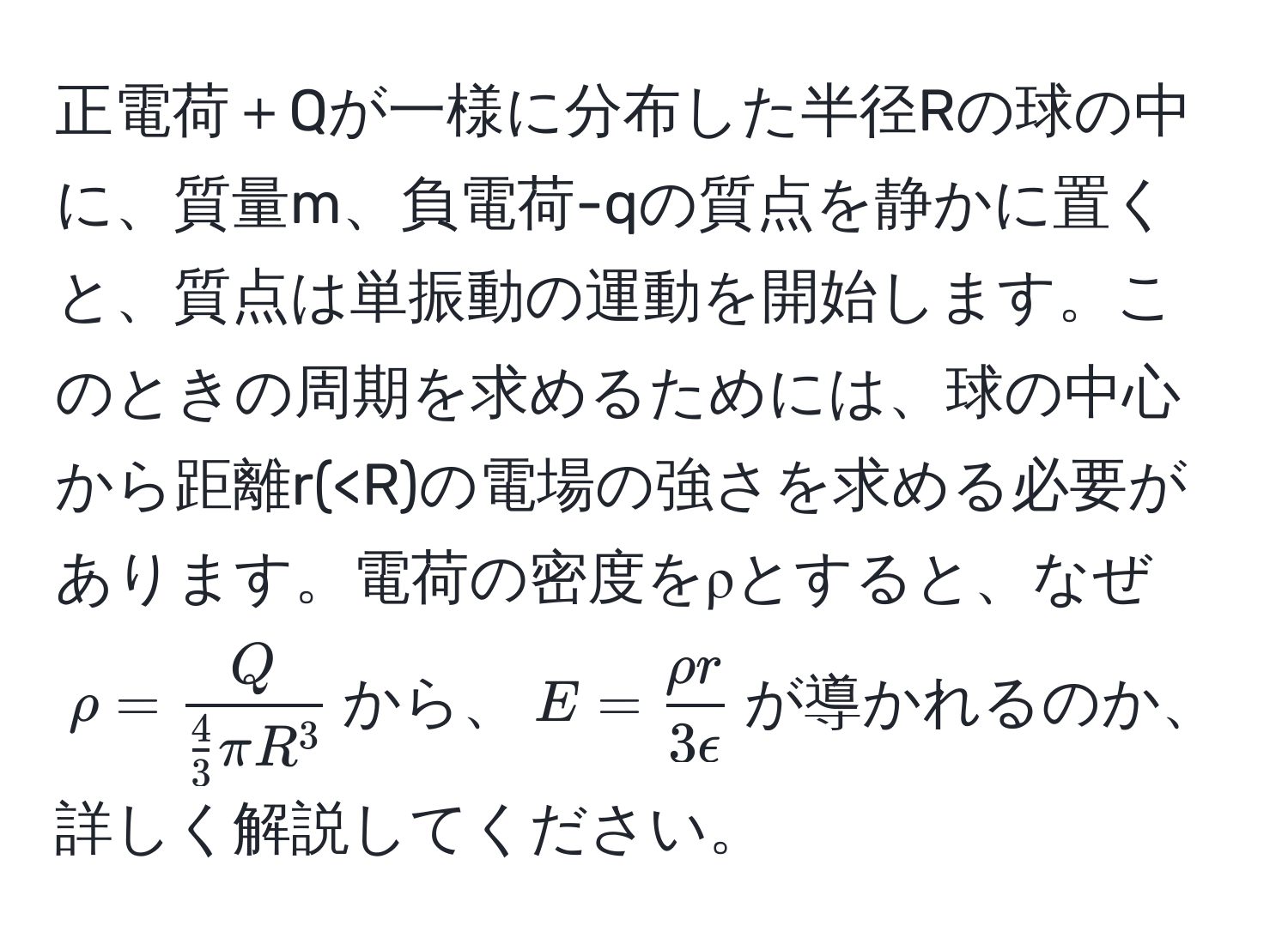 正電荷＋Qが一様に分布した半径Rの球の中に、質量m、負電荷-qの質点を静かに置くと、質点は単振動の運動を開始します。このときの周期を求めるためには、球の中心から距離r(