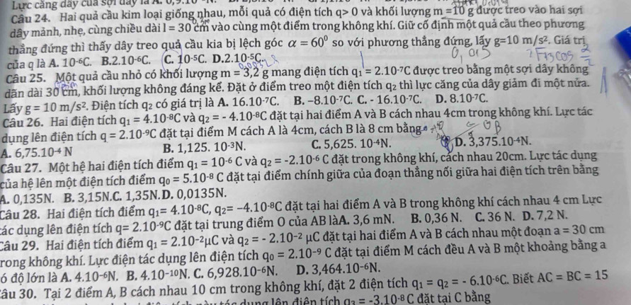 Lirc cáng đay của sợi đay là A. 0,3
Cầu 24. ' Hai quả cầu kim loại giống nhau, mỗi quả có điện tích q>0 và khối lượng m=10g được treo vào hai sợi
dây mảnh, nhẹ, cùng chiều dài l=30 cm vào cùng một điểm trong không khí. Giữ cố định một quả cầu theo phương
thẳng đứng thì thấy dây treo quả cầu kia bị lệch góc alpha =60° so với phương thẳng đứng, lấy g=10m/s^2. Giá trị
của q là A. 10^(-6)C. B.2.10^(-6)C. C. 10^(-5)C. D.2 10^(-5)C
Câu 25. Một quả cầu nhỏ có khối lượng m=3,2g mang điện tích q_1=2.10^(-7)C được treo bằng một sợi dây không
dãn dài 30 cm, khối lượng không đáng kể. Đặt ở điểm treo một điện tích q₂ thì lực căng của dây giảm đi một nửa.
Lấy g=10m/s^2 3. Điện tích q2 có giá trị là A. 16.10^(-7)C B. -8.10^(-7)C.. C. -16.10^(-7)C. D. 8.10^(-7)C.
Câu 26. Hai điện tích q_1=4.10^(-8)C và q_2=-4.10^(-8)C đặt tại hai điểm A và B cách nhau 4cm trong không khí. Lực tác
dụng lên điện tích q=2.10^(-9)C đặt tại điểm M cách A là 4cm, cách B là 8 cm bằng
A. 6,75.10^(-4)N B. 1,125. 10^(-3)N. C. 5.62 5. 10^(-4)N. D. 3,375.10 ªN.
Câu 27. Một hệ hai điện tích điểm q_1=10^(-6)C và q_2=-2.10^(-6)C đặt trong không khí, cảch nhau 20cm. Lực tác dụng
của hệ lên một điện tích điểm q_0=5.10^(-8)C đặt tại điểm chính giữa của đoạn thẳng nối giữa hai điện tích trên bằng
A. 0,135N. B. 3,15N.C. 1,35N.D. 0,0135N.
Câu 28. Hai điện tích điểm q_1=4.10^(-8)C,q_2=-4.10^(-8)C đặt tại hai điểm A và B trong không khí cách nhau 4 cm Lực
tác dụng lên điện tích q=2.10^(-9)C đặt tại trung điểm O của AB làA. 3,6 mN. B. 0,36 N. C. 36 N. D. 7,2 N.
Câu 29. Hai điện tích điểm q_1=2.10^(-2)mu C và q_2=-2.10^(-2)mu C đặt tại hai điểm A và B cách nhau một đoạn a=30cm
rong không khí. Lực điện tác dụng lên điện tích q_0=2.10^(-9)C đặt tại điểm M cách đều A và B một khoảng bằng a
ó độ lớn là A. 4.10-N. B. 4.10^(-10)N. C. 6,928.10^(-6)N. D. 3,464.10^(-6)N.
3âu 30. Tại 2 điểm A, B cách nhau 10 cm trong không khí, đặt 2 điện tích q_1=q_2=-6.10^(-6)C Biết AC=BC=15
ung lên điện tích a_2=-3.10^(.8)C đặt tại C bằng