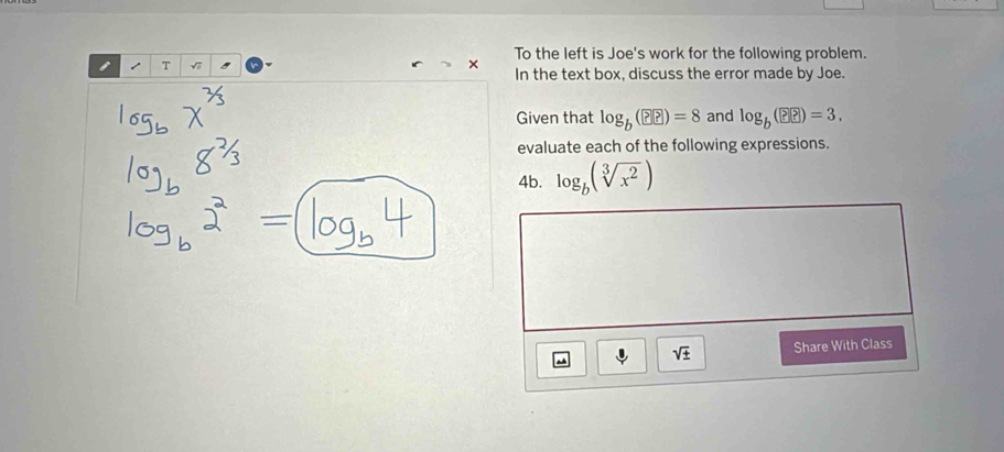 To the left is Joe's work for the following problem. 
T 
In the text box, discuss the error made by Joe. 
Given that log _b(??)=8 and log _b(??)=3. 
evaluate each of the following expressions. 
4b. log _b(sqrt[3](x^2))
sqrt(± ) Share With Class