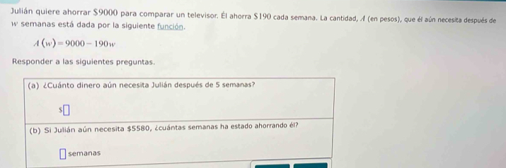 Julián quiere ahorrar $9000 para comparar un televisor. Él ahorra $190 cada semana. La cantidad, A (en pesos), que él aún necesita después de 
w semanas está dada por la siguiente función.
A(w)=9000-190w
Responder a las siguientes preguntas. 
(a) ¿Cuánto dinero aún necesita Julián después de 5 semanas? 
「 
(b) Si Julián aún necesita $5580, ¿cuántas semanas ha estado ahorrando él? 
semanas