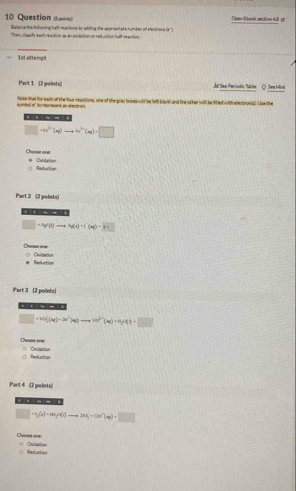 Question (8 points) Open Ebook section 48 £ 
Balance the following half-reactions by adding the appropriate number of electrons (e"). 
Then, classify each reaction as an oxidation or reduction half-reaction. 
1st attempt 
Part 1 (2 points) Jl See Periodic Table Q See Hint 
Note that for each of the four reactions, one of the gray boxes will be left blank and the other will be filled with electron(s). Use the 
symbol e" to represent an electron. 
. × - → 0 
□ +re^(2+)(aq)to re^(3+)(aq)-□
Choose one: 
Oxidation 
Reduction 
Part 2 (2 points) 
x |
□° -AgI(s)to Ag(s)-I^-(aq)+e-
Choose one: 
Oxidation 
Reduction 
Part 3 (2 points) 
xìxīní- ìē
□ -VO_2^(+(aq)-2H^+)(aq) to vo^(2+)(aq)+H_2O(l)-□
Choose one: 
Oxidation 
Reduction 
Part 4 (2 points)

(-3,4) -I_2(s)-6H_2O(t)to 2IO_3^(-+12Il^+)(aq)+□
Choose one: 
Oxidation 
Reduction
