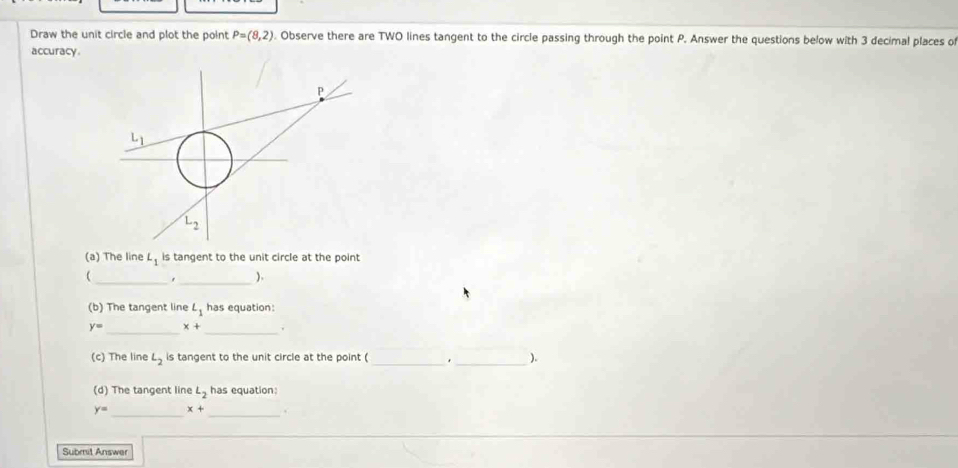 Draw the unit circle and plot the point P=(8,2). Observe there are TWO lines tangent to the circle passing through the point P. Answer the questions below with 3 decimal places o
accuracy
(a) The line L_1 is tangent to the unit circle at the point
_,_ ).
(b) The tangent line L_1 has equation:
_
y= x _
(c) The line L_2 is tangent to the unit circle at the point ( _._ ).
(d) The tangent line L_2 has equation:
y= _ x+ _.
Submil Answer