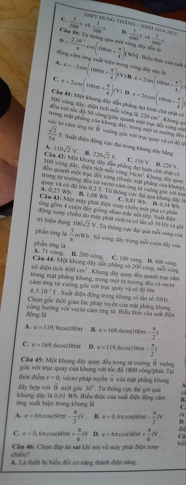 THPT HùNG THÁNG - NMH 2024-2025
C.  1/500 sva 3/500 s D.
Phi = (2.10^(-2))/π  cos (100π t+ π /4 )(Wb)  1/600 sva 5/600 s
Câu 39: Từ thông qua một vòng dây dẫn là
Biểu thức của suất ở
động cảm ứng xuất hiện trong vòng dây này là
A. e=-2sin (100π t+ π /4 )(V)B.e=2sin (100π t+ π /4 )(V
C. e=2cos (100π t+ π /4 )(V)D.e=2π cos (100π t+ π /4 )(
Câu 41: Một khung dây dẫn phẳng dẹt hình chữ nhật có
500 vòng dây, diện tích mỗi vòng là 220cm^2. Khung qu
đều với tốc độ 50 vòng/giây quanh một trục đối xứng nằm
trong mặt phẳng của khung dây, trong một từ trường đều
véc tơ cảm ứng từ vector B vuông góc với trục quay và có độ lớ
 sqrt(2)/5π  T. Suất điện động cực đại trong khung dây bằng
A. 110sqrt(2)V. B. 220sqrt(2)V C. 110 V. D. 220 V.
Câu 42: Một khung dây dẫn phẳng dẹt hình chữ nhật có
500 vòng dây, diện tích mỗi vòng 54cm^2.  Khung dây quay
đều quanh một trục đối xứng (thuộc mặt phẳng của khung)
trong từ trường đều có vectơ cảm ứng từ vuông góc với trục
quay và có độ lớn 0,2 T. Từ thông cực đại qua khung dây là
A. 0,27 Wb. B. 1,08 Wb. C. 0,81 Wb. D. 0,54 Wb.
Câu 43: Một máy phát điện xoay chiều một pha có phần
gứng gồm 4 cuộn dây giống nhau mắc nối tiếp. Suất điện
động xoay chiều do máy phát sinh ra có tần số 50 Hz và giá
trị hiệu dụng 100sqrt(2)V T Từ thông cực đại qua mỗi vòng của
phần ứng là  5/π  m Wb . Số vòng dây trong mỗi cuộn dây của
phần ứng là
A. 71 vòng. B. 200 vòng. C. 100 vòng. D. 400 vòng.
Câu 44: Một khung dây dẫn phẳng có 200 vòng, mỗi vòng
có diện tích 600cm^2. Khung dây quay đều quanh trục nằm
trong mặt phẳng khung, trong một từ trường đều có vecto
cảm ứng từ vuông góc với trục quay và có độ lớn
4,5.10^(-2)T. Suất điện động trong khung có tần số 50Hz.
Chọn gốc thời gian lúc pháp tuyến của mặt phẳng khung
cùng hướng với vectơ cảm ứng từ. Biểu thức của suất điện
động là
A. e=119 ,9cos100πt B. e=169,6cos (100π t- π /2 )
C. e=169 ,6cos100π D. e=119,6cos (100π t- π /2 )
Câu 45: Một khung dây quay đều trong từ trường vector B vuông
góc với trục quay của khung với tốc độ 1800 vòng/phút. Tại
thời điểm t=0 0, véctơ pháp tuyến n của mặt phẳng khung A
dây hợp với vector B một góc 30°. Từ thông cực đại gởi qua cả
khung dây là 0,01 Wb. Biểu thức của suất điện động cảm B.
ứng xuất hiện trong khung là
C.
ra
A. e=6π cos (60π t- π /3 )V. B. e=0,6π cos (60π t- π /3 )V. D.
điệ
C. e=0,6π cos (60π t+ π /6 )V D. e=6π cos (60π t+ π /6 )V. Câ
Cầu 46: Chọn đáp án sai khi nói về máy phát điện xoay
biêt
chiều?
A. Là thiết bị biển đổi cơ năng thành điện năng.