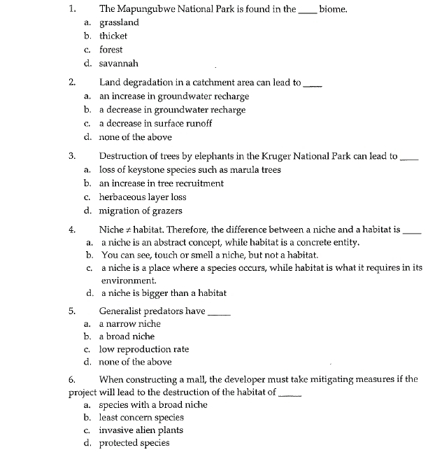 The Mapungubwe National Park is found in the _biome.
a. grassland
b. thicket
c. forest
d. savannah
2. Land degradation in a catchment area can lead to_
a. an increase in groundwater recharge
b. a decrease in groundwater recharge
c. a decrease in surface runoff
d. none of the above
3. Destruction of trees by elephants in the Kruger National Park can lead to_
a. loss of keystone species such as marula trees
b. an increase in tree recruitment
c. herbaceous layer loss
d. migration of grazers
4. Niche ≠ habitat. Therefore, the difference between a niche and a habitat is_
a. a niche is an abstract concept, while habitat is a concrete entity.
b. You can see, touch or smell a niche, but not a habitat.
c. a niche is a place where a species occurs, while habitat is what it requires in its
environment.
d. a niche is bigger than a habitat
5. Generalist predators have_
a. a narrow niche
b. a broad niche
c. low reproduction rate
d. none of the above
6. When constructing a mall, the developer must take mitigating measures if the
project will lead to the destruction of the habitat of_
a. species with a broad niche
b. least concern species
c. invasive alien plants
d. protected species