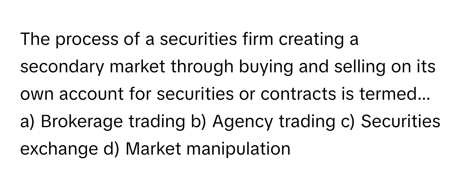 The process of a securities firm creating a secondary market through buying and selling on its own account for securities or contracts is termed...

a) Brokerage trading b) Agency trading c) Securities exchange d) Market manipulation