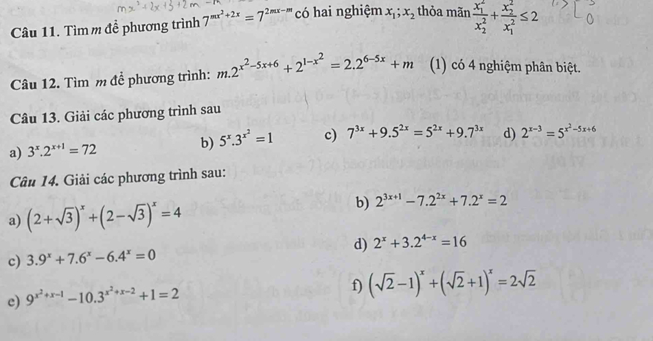 Tìmm để phương trình 7^(mx^2)+2x=7^(2mx-m) có hai nghiệm x_1;x_2 thỏa man frac (x_1)^2(x_2)^2+frac (x_2)^2(x_1)^2≤ 2
Câu 12. Tìm m để phương trình: m.2^(x^2)-5x+6+2^(1-x^2)=2.2^(6-5x)+m (1) có 4 nghiệm phân biệt. 
Câu 13. Giải các phương trình sau 
a) 3^x.2^(x+1)=72 5^x.3^(x^2)=1 c) 7^(3x)+9.5^(2x)=5^(2x)+9.7^(3x) d) 2^(x-3)=5^(x^2)-5x+6
b) 
Câu 14. Giải các phương trình sau: 
a) (2+sqrt(3))^x+(2-sqrt(3))^x=4
b) 2^(3x+1)-7.2^(2x)+7.2^x=2
c) 3.9^x+7.6^x-6.4^x=0 d) 2^x+3.2^(4-x)=16
e) 9^(x^2)+x-1-10.3^(x^2)+x-2+1=2
f) (sqrt(2)-1)^x+(sqrt(2)+1)^x=2sqrt(2)