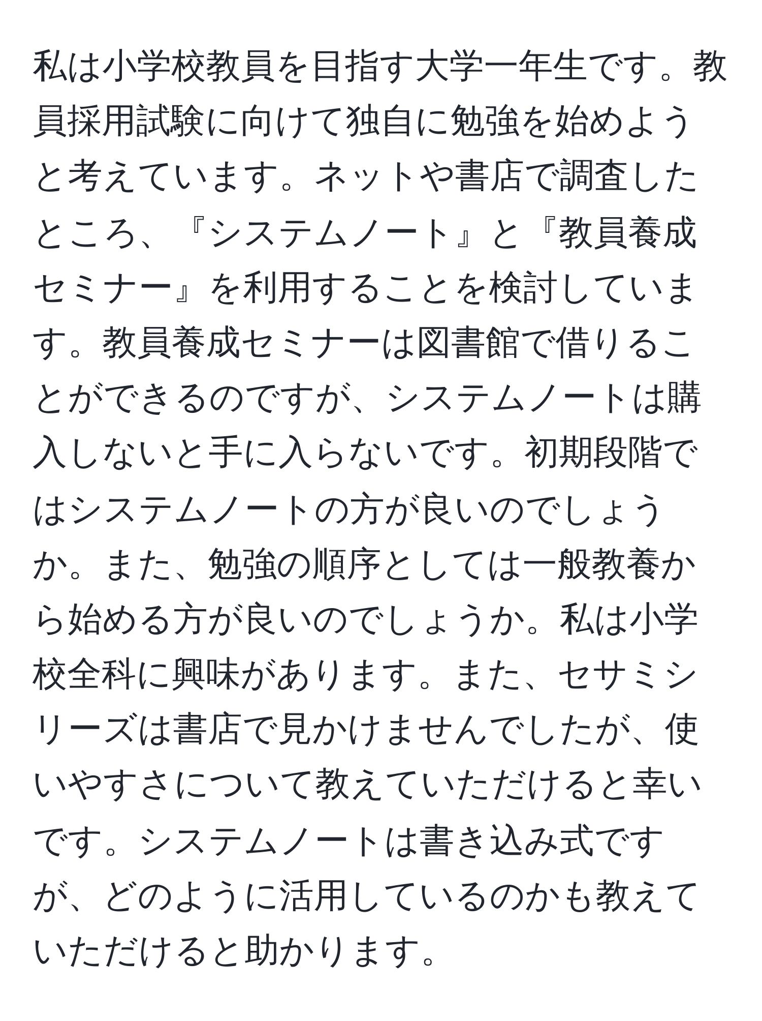 私は小学校教員を目指す大学一年生です。教員採用試験に向けて独自に勉強を始めようと考えています。ネットや書店で調査したところ、『システムノート』と『教員養成セミナー』を利用することを検討しています。教員養成セミナーは図書館で借りることができるのですが、システムノートは購入しないと手に入らないです。初期段階ではシステムノートの方が良いのでしょうか。また、勉強の順序としては一般教養から始める方が良いのでしょうか。私は小学校全科に興味があります。また、セサミシリーズは書店で見かけませんでしたが、使いやすさについて教えていただけると幸いです。システムノートは書き込み式ですが、どのように活用しているのかも教えていただけると助かります。