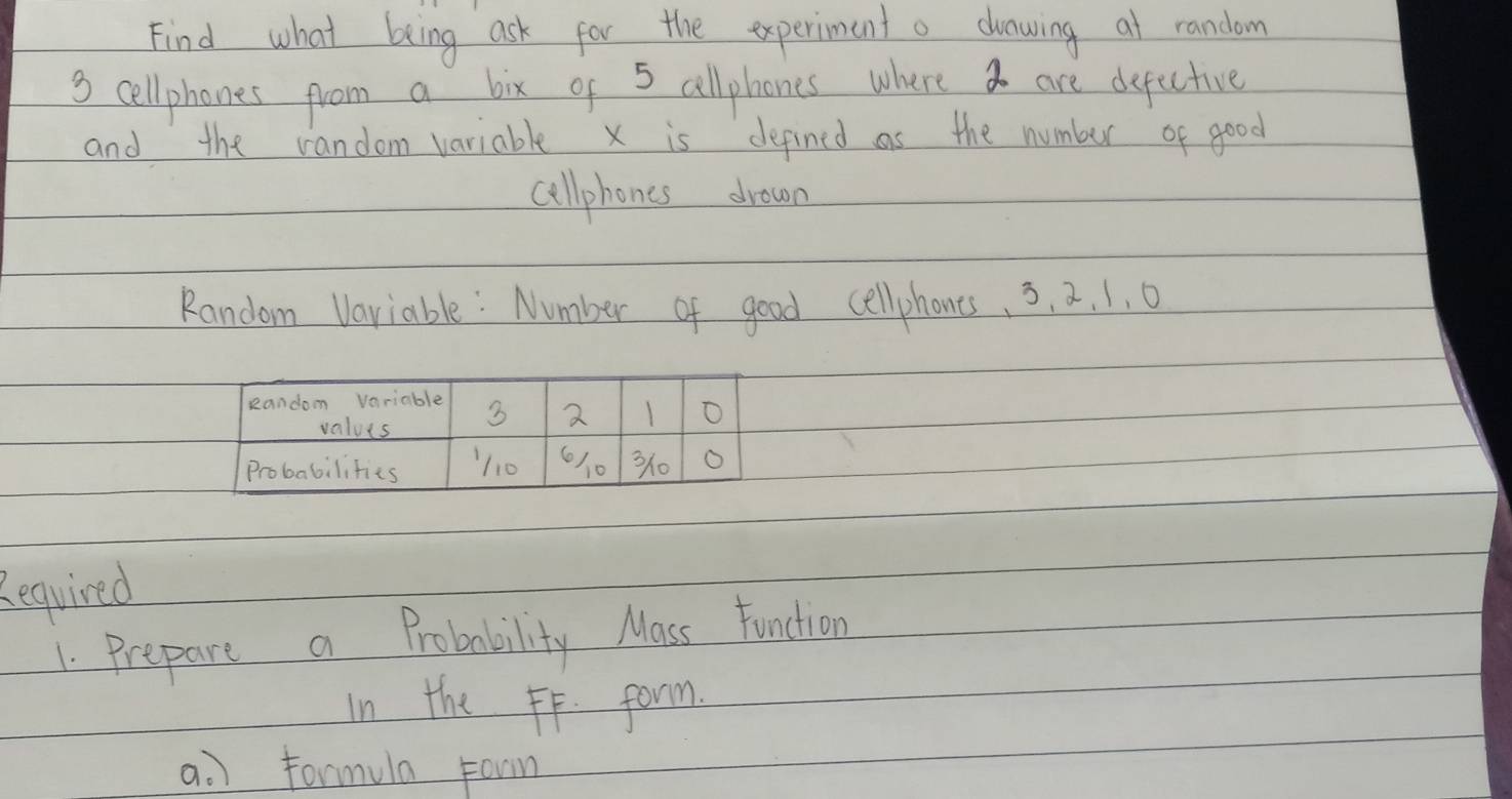 Find what being ask for the experiment a clrawing at random
3 cellphones from a bix of 5 allphones where a are depective 
and the random variable x is defined as the number of good 
aellphones drown 
Random Variable: Number of good cellphones. 3, a, 1, 0
Required 
1. Prepare a Probability Mass Function 
In the FF. form. 
a. ) Formula Foon