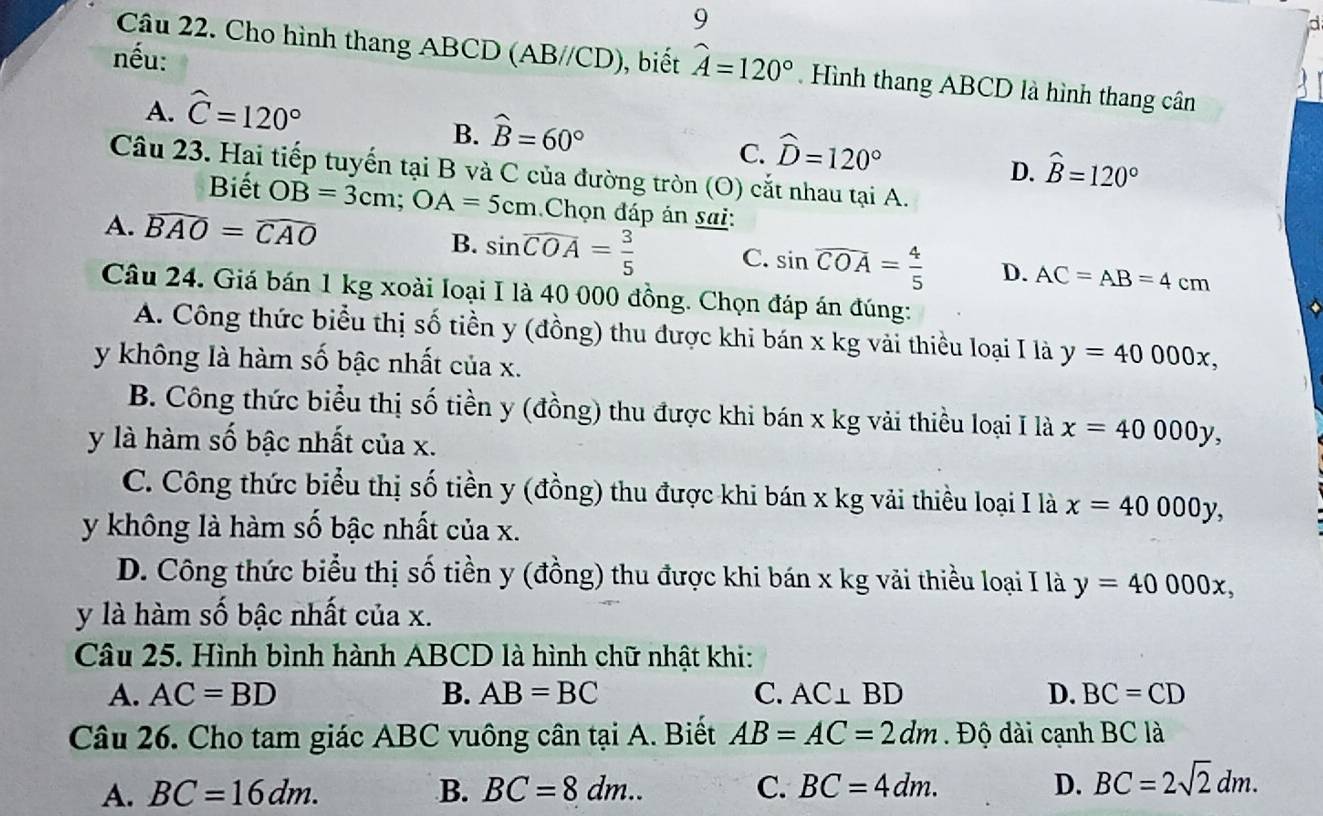 nếu:
Câu 22. Cho hình thang ABCD (AB//CD), biết widehat A=120°. Hình thang ABCD là hình thang cân
A. widehat C=120°
B. widehat B=60°
C. widehat D=120°
D. hat B=120°
Câu 23. Hai tiếp tuyến tại B và C của đường tròn (O) cắt nhau tại A.
Biết OB=3cm;OA=5cm Chọn đáp án sai:
A. widehat BAO=widehat CAO
B. sin widehat COA= 3/5  C. sin widehat COA= 4/5  D. AC=AB=4cm
Câu 24. Giá bán 1 kg xoài loại I là 40 000 đồng. Chọn đáp án đúng:
A. Công thức biểu thị số tiền y (đồng) thu được khi bán x kg vải thiều loại I là y=40000x,
y không là hàm số bậc nhất của x.
B. Công thức biểu thị số tiền y (đồng) thu được khi bán x kg vải thiều loại I là x=40000y,
y là hàm số bậc nhất của x.
C. Công thức biểu thị số tiền y (đồng) thu được khi bán x kg vải thiều loại I là x=40000y,
y không là hàm số bậc nhất của x.
D. Công thức biểu thị số tiền y (đồng) thu được khi bán x kg vải thiều loại I là y=40000x,
y là hàm số bậc nhất của x.
Câu 25. Hình bình hành ABCD là hình chữ nhật khi:
A. AC=BD B. AB=BC C. AC⊥ BD D. BC=CD
Câu 26. Cho tam giác ABC vuông cân tại A. Biết AB=AC=2dm. Độ dài cạnh BC là
A. BC=16dm. B. BC=8dm.. C. BC=4dm. D. BC=2sqrt(2)dm.