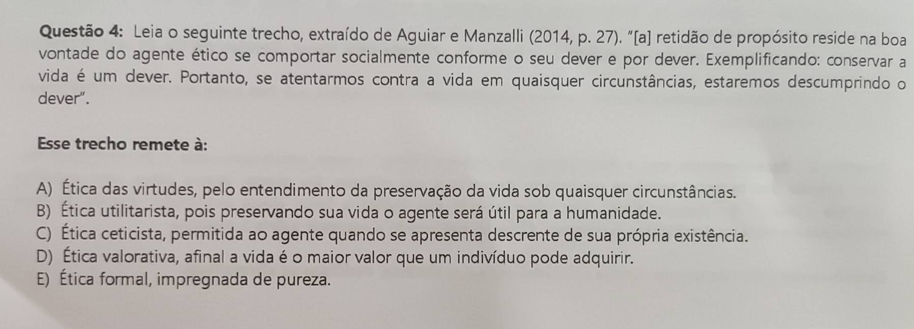 Leia o seguinte trecho, extraído de Aguiar e Manzalli (2014, p. 27). “[a] retidão de propósito reside na boa
vontade do agente ético se comportar socialmente conforme o seu dever e por dever. Exemplificando: conservar a
vida é um dever. Portanto, se atentarmos contra a vida em quaisquer circunstâncias, estaremos descumprindo o
dever".
Esse trecho remete à:
A) Ética das virtudes, pelo entendimento da preservação da vida sob quaisquer circunstâncias.
B) Ética utilitarista, pois preservando sua vida o agente será útil para a humanidade.
C) Ética ceticista, permitida ao agente quando se apresenta descrente de sua própria existência.
D) Ética valorativa, afinal a vida é o maior valor que um indivíduo pode adquirir.
E) Ética formal, impregnada de pureza.