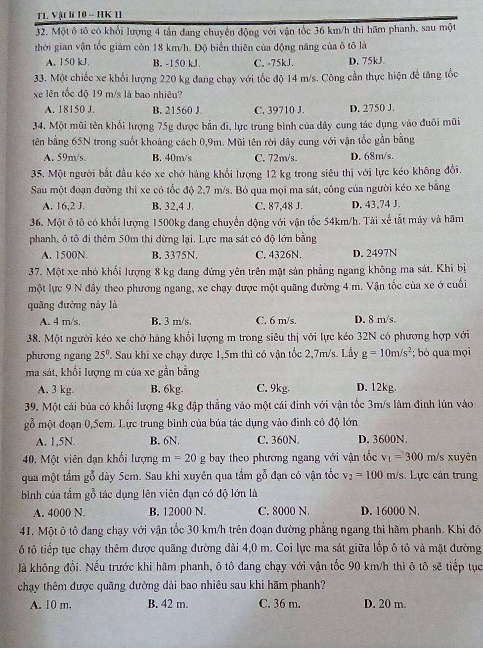 TL Vật li 10 - HK II
32. Một ô tô có khối lượng 4 tần đang chuyền động với vận tốc 36 km/h thì hãm phanh, sau một
thời gian vận tốc giảm còn 18 km/h. Độ biến thiên của động năng của ô tô là
A. 150 kJ. B. -150 kJ. C. -75kJ. D. 75kJ.
33. Một chiếc xe khối lượng 220 kg đang chạy với tốc độ 14 m/s. Công cần thực hiện để tăng tốc
xe lên tốc độ 19 m/s là bao nhiêu?
A. 18150 J. B. 21560 J. C. 39710 J. D. 2750 J.
34. Một mũi tên khối lượng 75g được bắn đi, lực trung bình của dây cung tác dụng vào đuôi mũi
tên bằng 65N trong suốt khoảng cách 0,9m. Mũi tên rời dây cung với vận tốc gần bằng
A. 59m/s. B. 40m/s C. 72m/s. D. 68m/s.
35. Một người bắt đầu kéo xe chở hàng khối lượng 12 kg trong siêu thị với lực kéo không đổi.
Sau một đoạn dường thì xe có tốc độ 2,7 m/s. Bỏ qua mọi ma sát, công của người kéo xe bằng
A. 16,2 J. B. 32,4 J. C. 87,48 J. D. 43,74 J.
36. Một ô tô có khối lượng 1500kg đang chuyển động với vận tốc 54km/h. Tài xế tắt máy và hãm
phanh, ô tô đi thêm 50m thì dừng lại. Lực ma sát có độ lớn bằng
A. 1500N. B. 3375N. C. 4326N. D. 2497N
37. Một xe nhỏ khối lượng 8 kg đang đứng yên trên mặt sản phẳng ngang không ma sát. Khi bị
một lực 9 N đầy theo phương ngang, xe chạy được một quãng đường 4 m. Vận tốc của xe ở cuối
quãng đường này là
A. 4 m/s. B. 3 m/s. C. 6 m/s. D. 8 m/s.
38. Một người kéo xe chở hàng khối lượng m trong siêu thị với lực kéo 32N có phương hợp với
phương ngang 25^0. T. Sau khi xe chạy được 1,5m thì có vận tốc 2,7m/s. Lấy g=10m/s^2; bỏ qua mọi
ma sát, khối lượng m của xe gần bằng
A. 3 kg. B. 6kg. C. 9kg. D. 12kg.
39. Một cái búa có khối lượng 4kg đập thẳng vào một cái đinh với vận tốc 3m/s làm đinh lún vào
gỗ một đoạn 0,5cm. Lực trung bình của búa tác dụng vào đinh có độ lớn
A. 1,5N. B. 6N. C. 360N. D. 3600N.
40. Một viên đạn khối lượng m=20 g bay theo phương ngang với vận tốc v_1=300 m/s xuyên
qua một tấm gỗ dày 5cm. Sau khi xuyên qua tấm gỗ đạn có vận tốc v_2=100m/s. Lực cản trung
bình của tấm gỗ tác dụng lên viên đạn có độ lớn là
A. 4000 N. B. 12000 N. C. 8000 N. D. 16000 N.
41. Một ô tô đang chạy với vận tốc 30 km/h trên đoạn đường phẳng ngang thì hãm phanh. Khi đó
ô tô tiếp tục chạy thêm được quãng đường dài 4,0 m. Coi lực ma sát giữa lốp ô tô và mặt đường
là không đổi. Nếu trước khi hãm phanh, ô tô đang chạy với vận tốc 90 km/h thì ô tô sẽ tiếp tục
chạy thêm được quãng đường dài bao nhiêu sau khi hãm phanh?
A. 10 m. B. 42 m. C. 36 m. D. 20 m.